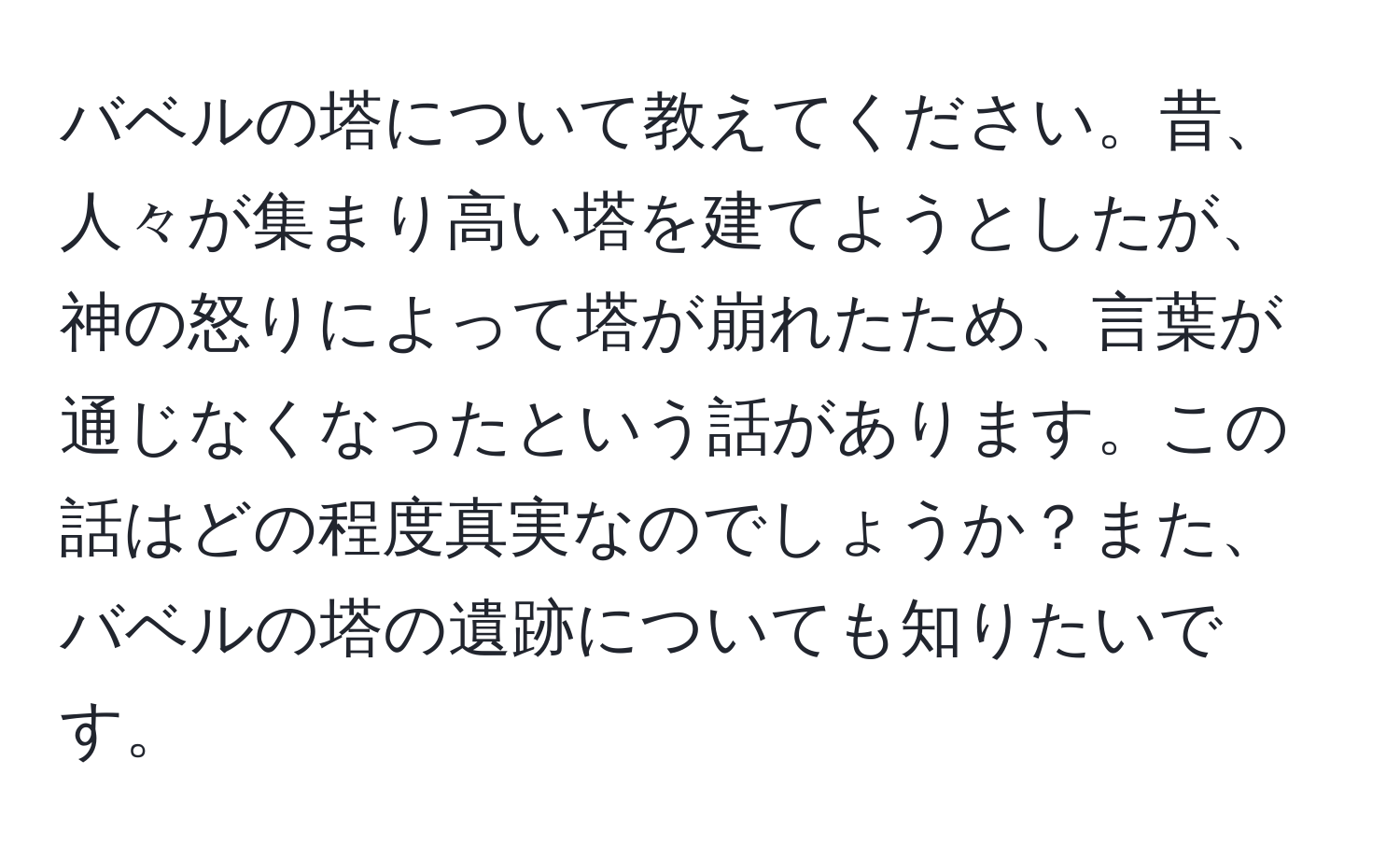 バベルの塔について教えてください。昔、人々が集まり高い塔を建てようとしたが、神の怒りによって塔が崩れたため、言葉が通じなくなったという話があります。この話はどの程度真実なのでしょうか？また、バベルの塔の遺跡についても知りたいです。