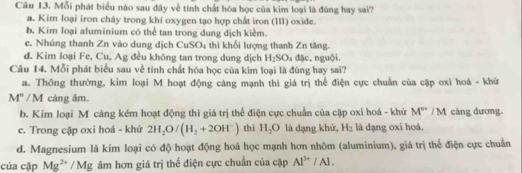 Mỗi phát biểu nào sau đây về tính chất hóa học của kim loại là đúng hay sai?
a. Kim loại iron cháy trong khí oxygen tạo hợp chất iron (III) oxide.
b. Kim loại aluminium có thể tan trong dung dịch kiểm.
c. Nhúng thanh Zn vào dung dịch CuSO_4 thì khối lượng thanh Zn tăng.
d. Kim loại Fe, Cu, Ag đều không tan trong dung dịch H_2SO 4 đặc, nguội.
Câu 14. Mỗi phát biểu sau về tính chất hóa học của kim loại là đúng hay sai?
a. Thông thường, kim loại M hoạt động càng mạnh thì giá trị thế điện cực chuẩn của cặp oxi hoá - khử
M^n/M càng âm.
b. Kim loại M càng kém hoạt động thì giá trị thế điện cực chuẩn của cặp oxi hoá - khử M^(n+)/M cảng dương.
c. Trong cặp oxi hoá - khử 2H_2O/(H_2+2OH^-) thì H_2O là dạng khử, H_2 là dạng oxi hoá.
d. Magnesium là kim loại có độ hoạt động hoá học mạnh hơn nhôm (aluminium), giá trị thế điện cực chuẩn
của cặp Mg^(2+)/Mg âm hơn giá trị thế điện cực chuẩn của cặp Al^(3+)/Al.