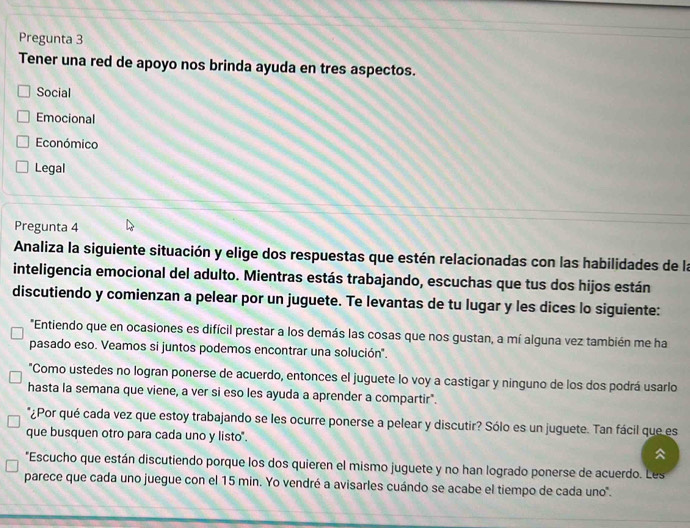 Pregunta 3
Tener una red de apoyo nos brinda ayuda en tres aspectos.
Social
Emocional
Económico
Legal
Pregunta 4
Analiza la siguiente situación y elige dos respuestas que estén relacionadas con las habilidades de la
inteligencia emocional del adulto. Mientras estás trabajando, escuchas que tus dos hijos están
discutiendo y comienzan a pelear por un juguete. Te levantas de tu lugar y les dices lo siguiente:
"Entiendo que en ocasiones es difícil prestar a los demás las cosas que nos gustan, a mí alguna vez también me ha
pasado eso. Veamos si juntos podemos encontrar una solución".
"Como ustedes no logran ponerse de acuerdo, entonces el juguete lo voy a castigar y ninguno de los dos podrá usarlo
hasta la semana que viene, a ver si eso les ayuda a aprender a compartir".
*¿Por qué cada vez que estoy trabajando se les ocurre ponerse a pelear y discutir? Sólo es un juguete. Tan fácil que es
que busquen otro para cada uno y listo".

*Escucho que están discutiendo porque los dos quieren el mismo juguete y no han logrado ponerse de acuerdo. Les
parece que cada uno juegue con el 15 min. Yo vendré a avisarles cuándo se acabe el tiempo de cada uno".