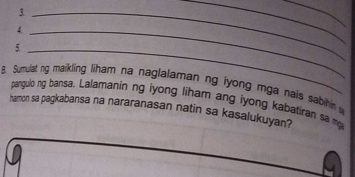 3._ 
__ 
4._ 
5._ 
B. Sumulat ng maikling liham na naglalaman ng iyong mga nais sabihin s 
pangulo ng bansa. Lalamanin ng iyong liham ang iyong kabatiran sa mga 
hamon sa pagkabansa na nararanasan natin sa kasalukuyan?