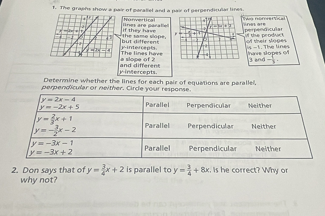 The graphs show a pair of parallel and a pair of perpendicular lines.
NonverticalTwo nonvertical
lines are
lines are parallel 
perpendicular
if they have if the product
the same slope,
but different of their slopes
y-intercepts. is -1. The lines
The lines havehave slopes of
a slope of 23 and - 1/3 .
and different
y-intercepts.
Determine whether the lines for each pair of equations are parallel,
perpendicular or neither. Circle your response.
2. Don says that of y= 3/4 x+2 is parallel to y= 3/4 +8x. Is he correct? Why or
why not?