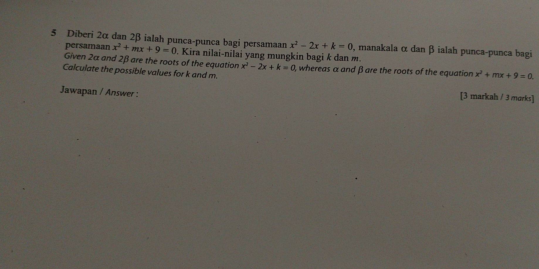 Diberi 2α dan 2β ialah punca-punca bagi persamaan x^2-2x+k=0 , manakala α dan β ialah punca-punca bagi 
persamaan x^2+mx+9=0. Kira nilai-nilai yang mungkin bagi k dan m. 
Given 2α and 2β are the roots of the equation x^2-2x+k=0 , whereas α and β are the roots of the equation x^2+mx+9=0. 
Calculate the possible values for k and m. 
Jawapan / Answer : 
[3 markah / 3 marks]