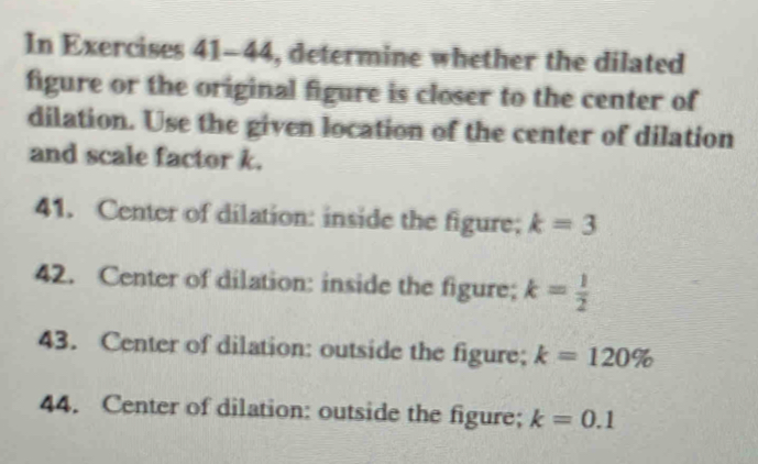 as 200%. 
In Exercises 41-44, determine whether the dilated 
figure or the original figure is closer to the center of 
dilation. Use the given location of the center of dilation 
and scale factor k. 
41. Center of dilation: inside the figure; k=3
42. Center of dilation: inside the figure; k= 1/2 
43. Center of dilation: outside the figure; k=120%
44. Center of dilation: outside the figure; k=0.1