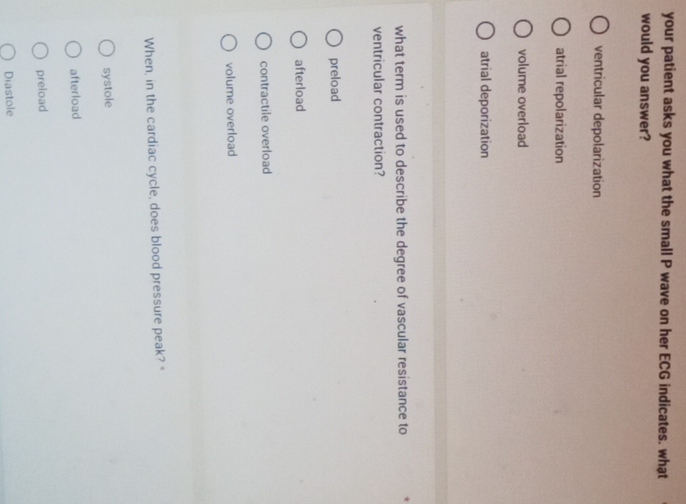 your patient asks you what the small P wave on her ECG indicates. what
would you answer?
ventricular depolarization
atrial repolarization
volume overload
atrial deporization
what term is used to describe the degree of vascular resistance to
ventricular contraction?
preload
afterload
contractile overload
volume overload
When, in the cardiac cycle, does blood pressure peak? *
systole
afterload
preload
Diastole