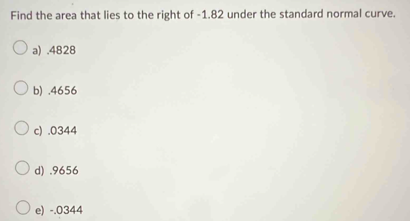 Find the area that lies to the right of -1.82 under the standard normal curve.
a) . 4828
b) . 4656
c) . 0344
d) . 9656
e) -.0344