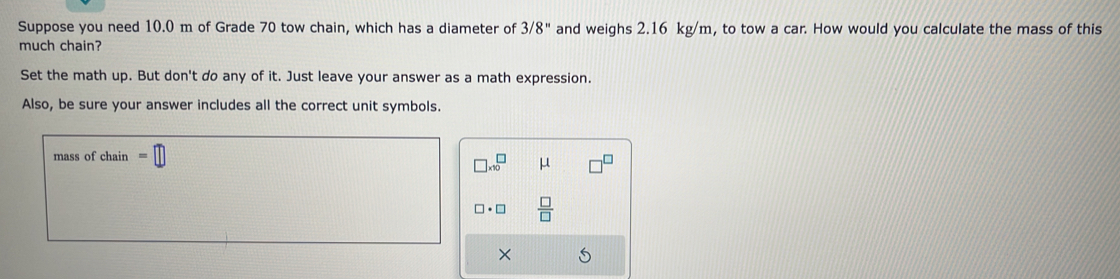 Suppose you need 10.0 m of Grade 70 tow chain, which has a diameter of 3/8'' and weighs 2.16 kg/m, to tow a car. How would you calculate the mass of this 
much chain? 
Set the math up. But don't do any of it. Just leave your answer as a math expression. 
Also, be sure your answer includes all the correct unit symbols. 
mass of chain
□ * 10^(□ μ
□ · □ frac □)□ 
×