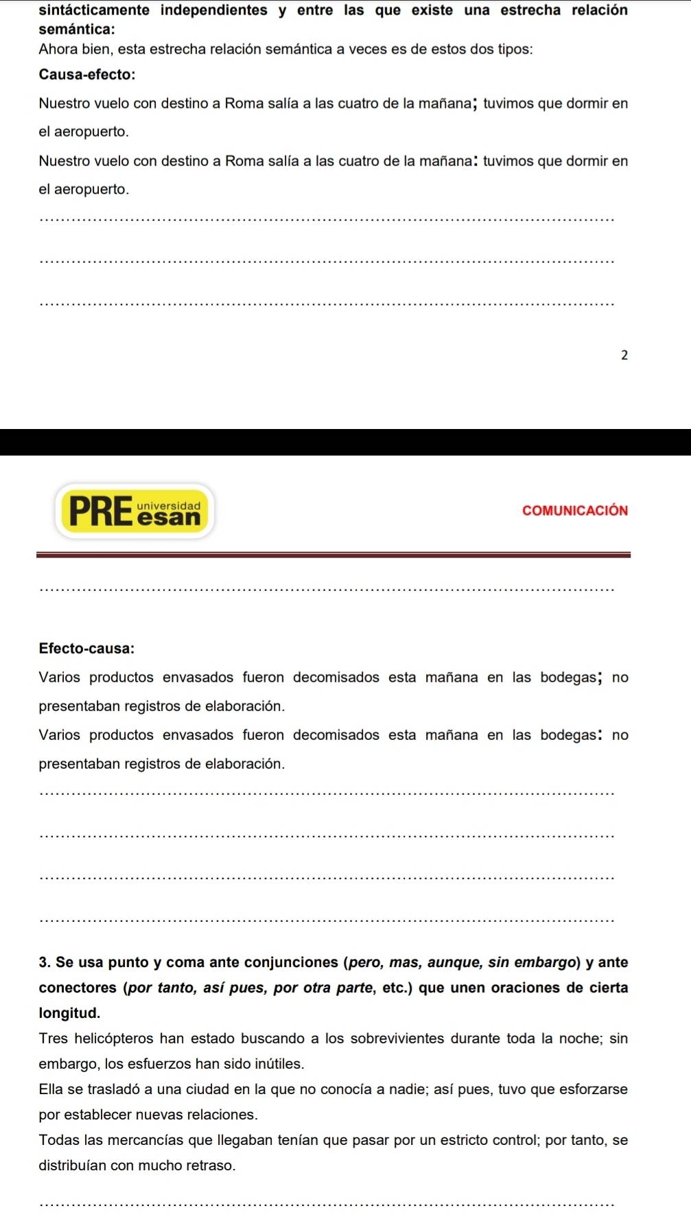 sintácticamente independientes y entre las que existe una estrecha relación 
semántica: 
Ahora bien, esta estrecha relación semántica a veces es de estos dos tipos: 
Causa-efecto: 
Nuestro vuelo con destino a Roma salía a las cuatro de la mañana; tuvimos que dormir en 
el aeropuerto. 
Nuestro vuelo con destino a Roma salía a las cuatro de la mañana: tuvimos que dormir en 
el aeropuerto. 
_ 
_ 
_ 
2 
PRE esan COMUNICACIÓN 
_ 
Efecto-causa: 
Varios productos envasados fueron decomisados esta mañana en las bodegas; no 
presentaban registros de elaboración. 
Varios productos envasados fueron decomisados esta mañana en las bodegas: no 
presentaban registros de elaboración. 
_ 
_ 
_ 
_ 
3. Se usa punto y coma ante conjunciones (pero, mas, aunque, sin embargo) y ante 
conectores (por tanto, así pues, por otra parte, etc.) que unen oraciones de cierta 
longitud. 
Tres helicópteros han estado buscando a los sobrevivientes durante toda la noche; sin 
embargo, los esfuerzos han sido inútiles. 
Ella se trasladó a una ciudad en la que no conocía a nadie; así pues, tuvo que esforzarse 
por establecer nuevas relaciones. 
Todas las mercancías que llegaban tenían que pasar por un estricto control; por tanto, se 
distribuían con mucho retraso. 
_