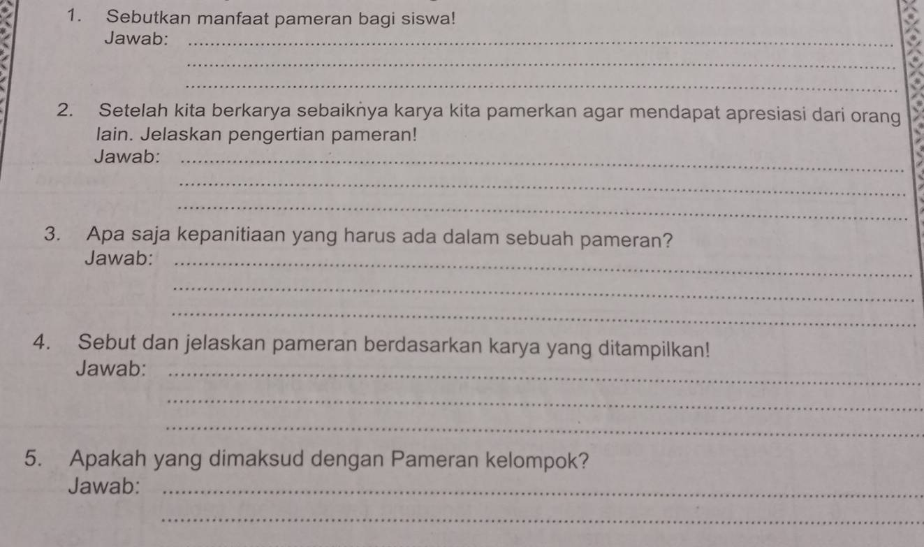 Sebutkan manfaat pameran bagi siswa! 
Jawab:_ 
_ 
_ 
2. Setelah kita berkarya sebaiknya karya kita pamerkan agar mendapat apresiasi dari orang 
lain. Jelaskan pengertian pameran! 
Jawab:_ 
_ 
_ 
3. Apa saja kepanitiaan yang harus ada dalam sebuah pameran? 
Jawab:_ 
_ 
_ 
4. Sebut dan jelaskan pameran berdasarkan karya yang ditampilkan! 
Jawab:_ 
_ 
_ 
5. Apakah yang dimaksud dengan Pameran kelompok? 
Jawab:_ 
_