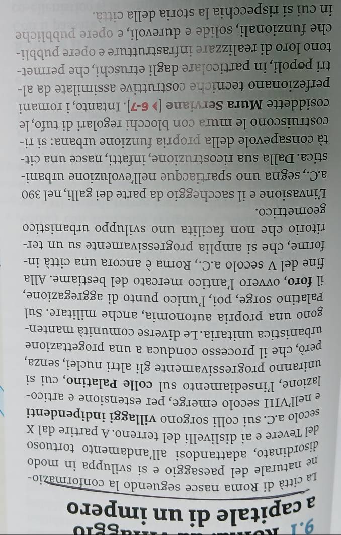 a capitale di un impero
La città di Roma nasce seguendo la conformazio-
ne naturale del paesaggio e si sviluppa in modo
disordinato, adattandosi all'andamento tortuoso
del Tevere e ai dislivelli del terreno.A partire dal X
secolo a.C. sui colli sorgono villaggi indipendenti
e nell’VIII secolo emerge, per estensione e artico-
lazione, l’insediamento sul colle Palatino, cui si
uniranno progressivamente gli altri nuclei, senza,
però, che il processo conduca a una progettazione
urbanistica unitaria. Le diverse comunità manten-
gono una propria autonomia, anche militare. Sul
Palatino sorge, poi, l’unico punto di aggregazione,
il foro, ovvero l’antico mercato del bestiame. Alla
fine del V secolo a.C., Roma è ancora una città in-
forme, che si amplia progressivamente su un ter-
ritorio che non facilita uno sviluppo urbanistico
geometrico.
Linvasione e il saccheggio da parte dei galli, nel 390
a.C., segna uno spartiacque nell’evoluzione urbani-
stica. Dalla sua ricostruzione, infatti, nasce una cit-
tà consapevole della propria funzione urbana: si ri-
costruiscono le mura con blocchi regolari di tufo, le
cosiddette Mura Serviane [>6-7]. Intanto, i romani
perfezionano tecniche costruttive assimilate da al-
tri popoli, in particolare dagli etruschi, che permet-
tono loro di realizzare infrastrutture e opere pubbli-
che funzionali, solide e durevoli, e opere pubbliche
in cui si rispecchia la storia della città.