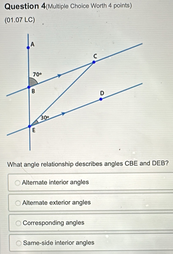 Question 4(Multiple Choice Worth 4 points)
(01.07 LC)
What angle relationship describes angles CBE and DEB?
Alternate interior angles
Alternate exterior angles
Corresponding angles
Same-side interior angles