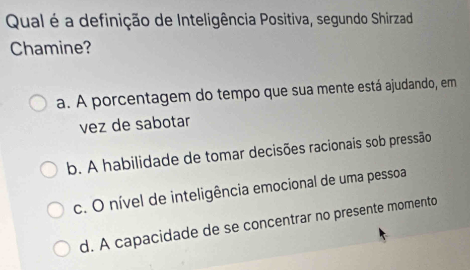 Qual é a definição de Inteligência Positiva, segundo Shirzad
Chamine?
a. A porcentagem do tempo que sua mente está ajudando, em
vez de sabotar
b. A habilidade de tomar decisões racionais sob pressão
c. O nível de inteligência emocional de uma pessoa
d. A capacidade de se concentrar no presente momento