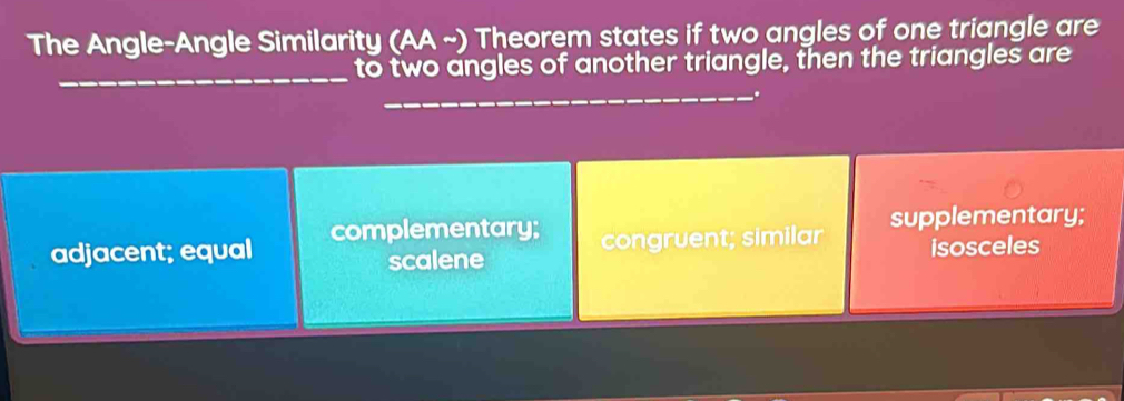 The Angle-Angle Similarity (AA ~) Theorem states if two angles of one triangle are
_
to two angles of another triangle, then the triangles are
_.
adjacent; equal complementary; cnru ent; similar supplementary;
scalene isosceles