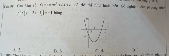 khoảng (-∈fty ;1). 
Câu 99: Cho hàm số f(x)=ax^2+bx+c có đồ thị như hình bên. Số nghiệm của phương trình
f(f(x^2-2x+1))=-1 bằng
A. 2. B. 3. C. 4. D. 1.
Tân 100 : n ư ới đ y thì phương