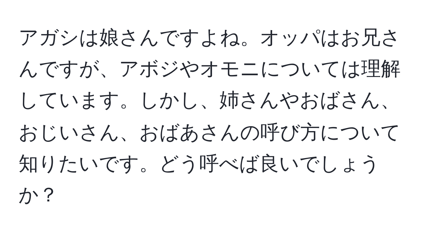 アガシは娘さんですよね。オッパはお兄さんですが、アボジやオモニについては理解しています。しかし、姉さんやおばさん、おじいさん、おばあさんの呼び方について知りたいです。どう呼べば良いでしょうか？