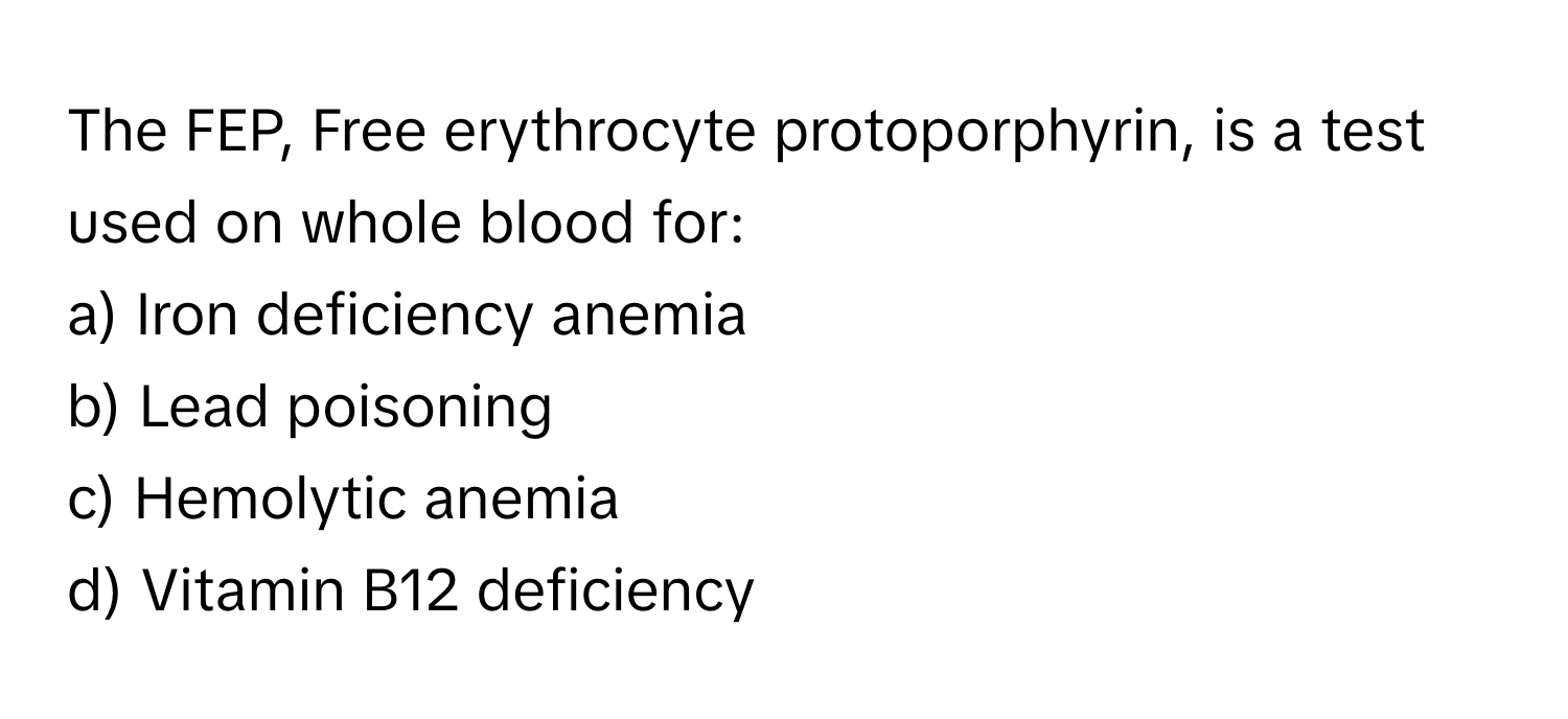 The FEP, Free erythrocyte protoporphyrin, is a test used on whole blood for:

a) Iron deficiency anemia 
b) Lead poisoning 
c) Hemolytic anemia 
d) Vitamin B12 deficiency