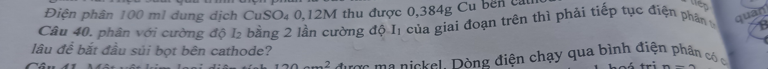 Điện phân 100 ml dung dịch CuSO₄ 0,12M thu được 0,384g Cu bến cau 
lep 
Câu 40, phân với cường độ I₂ bằng 2 lần cường độ I1 của giai đoạn trên thì phải tiếp tục điện phân t 
quan 
lâu để bắt đầu súi bọt bên cathode?
120cm^2 ược a nickel. Dòng điện chạy qua bình điện phân có c