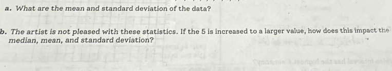 What are the mean and standard deviation of the data? 
b. The artist is not pleased with these statistics. If the 5 is increased to a larger value, how does this impact the 
median, mean, and standard deviation?