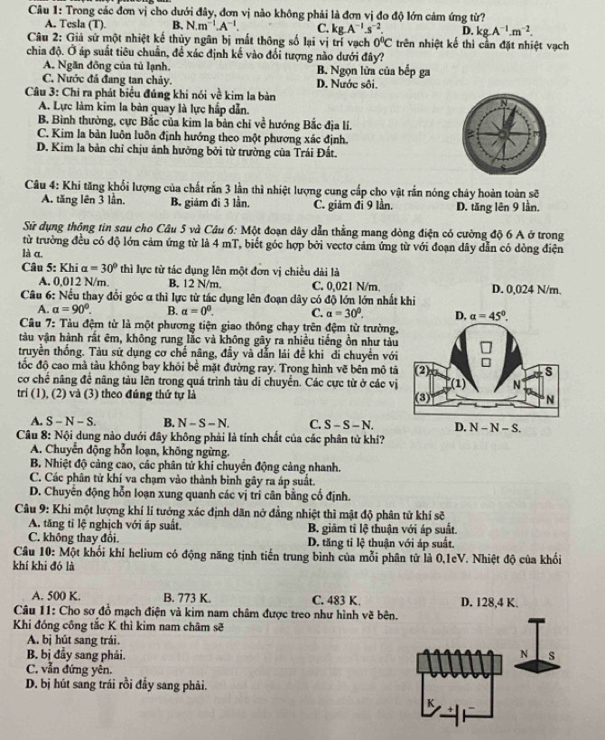 Trong các đơn vị cho dưới đây, đơn vị nào không phải là đơn vị đo độ lớn cảm ứng từ?
A. Tesla (T). B. N.m^(-1).A^(-1). C. kg A^(-1).s^(-2). D. kg.A^(-1).m^(-2).
Câu 2: Giả sử một nhiệt kế thủy ngân bị mất thông số lại vị trí vạch 0°C trên nhiệt kế thì cần đặt nhiệt vạch
chia độ. Ở áp suất tiêu chuẩn, để xác định kế vào đổi tượng nào dưới đây?
A. Ngăn đông của tủ lạnh. B. Ngọn lửa của bếp ga
C. Nước đá đang tan chảy. D. Nước sôi.
Câu 3: Chi ra phát biểu đúng khi nói về kim la bàn
A. Lực làm kim la bàn quay là lực hấp dẫn.
B. Bình thường, cực Bắc của kim la bản chỉ về hướng Bắc địa lí.
C. Kim la bản luôn luôn định hướng theo một phương xác định.
D. Kim la bản chỉ chịu ảnh hưỡng bởi từ trường của Trái Đất.
Câu 4: Khi tăng khối lượng của chất rắn 3 lần thì nhiệt lượng cung cấp cho vật rắn nóng chảy hoàn toàn sẽ
A. tăng lên 3 lần. B. giám đi 3 lần. C. giảm đi 9 lần. D. tăng lên 9 lần.
Sử dụng thông tin sau cho Câu 5 và Câu 6: Một đoạn dây dẫn thẳng mang dòng điện có cường độ 6 A ở trong
từ trường đều có độ lớn cảm ứng từ là 4 mT, biết góc hợp bởi vectơ cảm ứng từ với đoạn dây dẫn có dòng điện
là α.
Câu 5: Khi alpha =30° thì lực từ tác dụng lên một đơn vị chiều dài là
A. 0,012 N/m. B. 12 N/m. C. 0,021 N/m,
Câu 6: Nếu thay đổi góc α thì lực từ tác dụng lên đoạn dây có độ lớn lớn nhất khi D. 0,024 N/m.
A. alpha =90°. B. alpha =0^0. C. a=30°.
Câu 7: Tàu đệm từ là một phương tiện giao thông chạy trên đệm từ trường,
tàu vận hành rất êm, không rung lắc và không gây ra nhiều tiếng ồn như tàu
truyền thống. Tàu sử dụng cơ chế nâng, đầy và dẫn lái đề khi di chuyển với
đốc độ cao mà tàu không bay khỏi bề mặt đường ray. Trong hình vẽ bên mô tả
cơ chế năng để nâng tàu lên trong quá trình tàu di chuyển. Các cực từ ở các vị
tri (1), (2) và (3) theo đúng thứ tự là 
A. S-N-S. B. N-S-N. C. S-S-N.
Câu 8: Nội dung nào dưới đây không phải là tính chất của các phân tử khí?
A. Chuyển động hỗn loạn, không ngừng.
B. Nhiệt độ cảng cao, các phân tử khí chuyển động cảng nhanh.
C. Các phân tử khí va chạm vào thành bình gây ra áp suất.
D. Chuyên động hỗn loạn xung quanh các vị trí cân bằng cố định.
Câu 9: Khi một lượng khí lí tướng xác định dãn nở đẳng nhiệt thì mật độ phân tử khí sẽ
A. tăng tỉ lệ nghịch với áp suất B. giâm tỉ lệ thuận với áp suất.
C. không thay đổi. D. tăng tỉ lệ thuận với áp suất.
Cầu 10: Một khối khi helium có động năng tịnh tiến trung bình của mỗi phân tử là 0,1eV. Nhiệt độ của khối
khí khi đó là
A. 500 K. B. 773 K. C. 483 K. D. 128,4 K.
Câu 11: Cho sơ đồ mạch điện và kim nam châm được treo như hình vẽ bên.
Khi đóng công tắc K thì kim nam châm sẽ
A. bị hút sang trái.
B. bị đầy sang phải. 
C. vẫn đứng yên.
D. bị hút sang trái rồi đầy sang phải.
