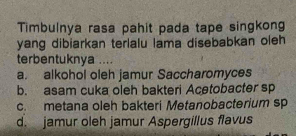 Timbulnya rasa pahit pada tape singkong
yang dibiarkan terlalu lama disebabkan oleh
terbentuknya ....
a. alkohol oleh jamur Saccharomyces
b. asam cuka oleh bakteri Acetobacter sp
c. metana oleh bakteri Metanobacterium sp
d. jamur oleh jamur Aspergillus flavus