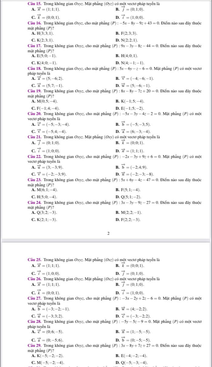 Trong không gian 6 Oxyz.Mi t phẳng (Oyz) có một vectơ pháp tuyển là
A. vector n=(1;1;1). B. vector j=(0;1;0).
C. vector k=(0;0;1). vector i=(1;0;0).
D.
Câu 16. Trong không gian Oxyz, cho mặt phẳng (P) -5x-8y-9z+43=0. Điểm nào sau đây thuộc
mặt phẳng (P)?
A. H(3;3;1). B. F(2;3;3).
C. K(2;3;1). D. N(2;2;1).
Câu 17. Trong không gian Oxyz, cho mặt phẳng (P) : 9x-3y-8z-44=0. Điểm nào sau đây thuộc
mặt phẳng (P)?
A. E(5;0;-1). B. H(4:0:1).
C. K(4;0;-1). D. N(4;-1;-1).
Câu 18. Trong không gian Oxyz, cho mặt phẳng (P) :5x-6y-z-6=0 Mặt phẳng (P) có một vectơ
pháp tuyển là
A. vector a=(5;-6;2). B. vector v=(-4;-6;-1).
C. vector n=(5;7;-1). D. vector w=(5;-6;-1).
Câu 19. Trong không gian Oxyz, cho mặt phẳng (P) 8x-8y-7z+20=0. Điểm nào sau đây thuộc
mặt phẳng (P)?
M(0;5;-4).
B. K(-1;5;-4).
C. F(-1;4;-4). D. E(-1:5;-2).
Câu 20. Trong không gian Oxyz, cho mặt phẳng (P) :-5x-3y-4z-2=0 Mặt phẳng (P) có một
vectơ pháp tuyến là
A. vector c=(-5;-3;-4). B. vector b=(-5;-3;5).
C. vector v=(-5;4;-4). D. vector a=(6;-3;-4).
Câu 21. Trong không gian Oxyz. Mặt phẳng (Oxy) có một vectơ pháp tuyển là
A. vector j=(0;1;0). B. vector k=(0;0;1).
C. vector i=(1;0;0).
D. vector n=(1;1;1).
Câu 22. Trong không gian Oxyz, cho mặt phẳng (P) :-2x-3y+9z+6=0 1. Mặt phẳng (P) có một
vectơ pháp tuyển là
A. vector u=(3;-3;9). B. vector b=(-2;4;9).
C. vector v=(-2;-3;9). D. vector n=(-2;-3;-8).
Câu 23. Trong không gian Oxyz. cho mặt phẳng (P) :5x+6y-4z-47=0. Điểm nào sau đây thuộc
mặt phẳng (P)?
A. M(6;1;-4). B. F(5;1;-4).
C. H(5;0;-4). D. Q(5;1;-2).
Câu 24. Trong không gian Oxyz, cho mặt phẳng (P) :3x-3y-9z-27=0. Điểm nào sau đây thuộc
mặt phẳng P)
1 Q(3;2;-3).
B. M(2;2;-1).
C. K(2;1;-3). D. F(2;2;-3).
2
Câu 25. Trong không gian Oxyz.M Mặt phẳng (Oxz) 1 có một vectơ pháp tuyến là
A. vector n=(1;1;1). B. vector k=(0;0;1).
C. vector i=(1;0;0). D. vector j=(0;1;0).
Câu 26. Trong không gian Oxyz.M Mặt phẳng (Oxz) có một vectơ pháp tuyển là
A. vector n=(1:1:1). B. vector j=(0;1:0).
C. vector k=(0:0:1). D. vector i=(1:0:0).
Câu 27. Trong không gian Oxyz, cho mặt phẳng (P) :-3x-2y+2z-6=0. Mặt phẳng (P) có một
vectơ pháp tuyến là
A. vector b=(-3;-2;-1). B. vector w=(4;-2;2).
C. vector u=(-3;3;2). D. vector c=(-3;-2;2).
Câu 28. Trong không gian Oxyz, cho mặt phẳng (P) : -5y-5z-9=0. Mặt phẳng (P) có một vecto
pháp tuyến là
A. vector c=(0;6;-5). B. vector n=(1;-5;-5).
C. vector a=(0;-5;6). D. vector b=(0;-5;-5).
Câu 29. Trong không gian Oxyz, cho mặt phẳng (P) :3x-8y+7z+27=0 , Điểm nào sau đây thuộc
mặt phẳng (P)?
K(-5;-2;-2).
B. E(-4;-2;-4).
C. M(-5;-2;-4). D. Q(-5;-3;-4).