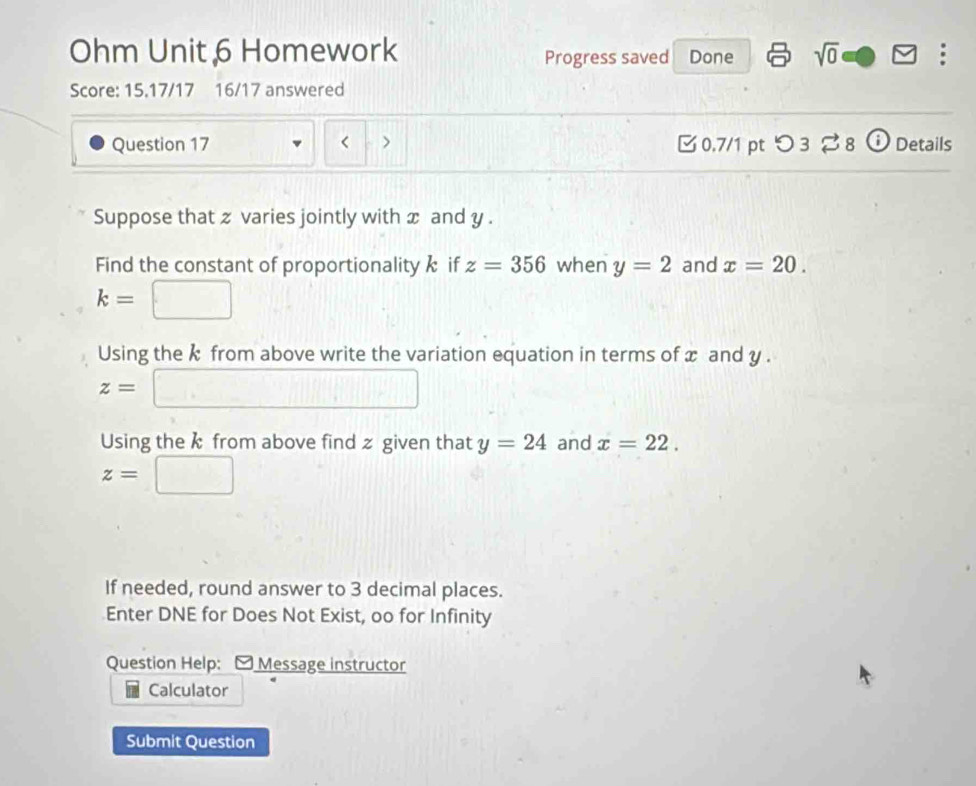 Ohm Unit 6 Homework Progress saved Done sqrt(0) ; 
Score: 15.17/17 16/17 answered 
Question 17 < > 0.7/1 pt つ 3 8 ⓘ Details 
Suppose that z varies jointly with x and y. 
Find the constant of proportionality if z=356 when y=2 and x=20.
k= :□
Using the k from above write the variation equation in terms of x and y.
z=□
Using the k from above find z given that y=24 and x=22.
z=□
If needed, round answer to 3 decimal places. 
Enter DNE for Does Not Exist, oo for Infinity 
Question Help: - Message instructor 
Calculator 
Submit Question