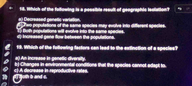 Which of the following is a possible result of geographic isolation?
a) Decreased genetic variation.
b) T wo populations of the same species may evolve into different species.
c) Both populations will evolve into the same species.
d) Increased gene flow between the populations.
19. Which of the following factors can lead to the extinction of a species?
a) An increase in genetic diversity.
b) Changes in environmental conditions that the species cannot adapt to.
c) A decrease in reproductive rates.
d) Both b and c.