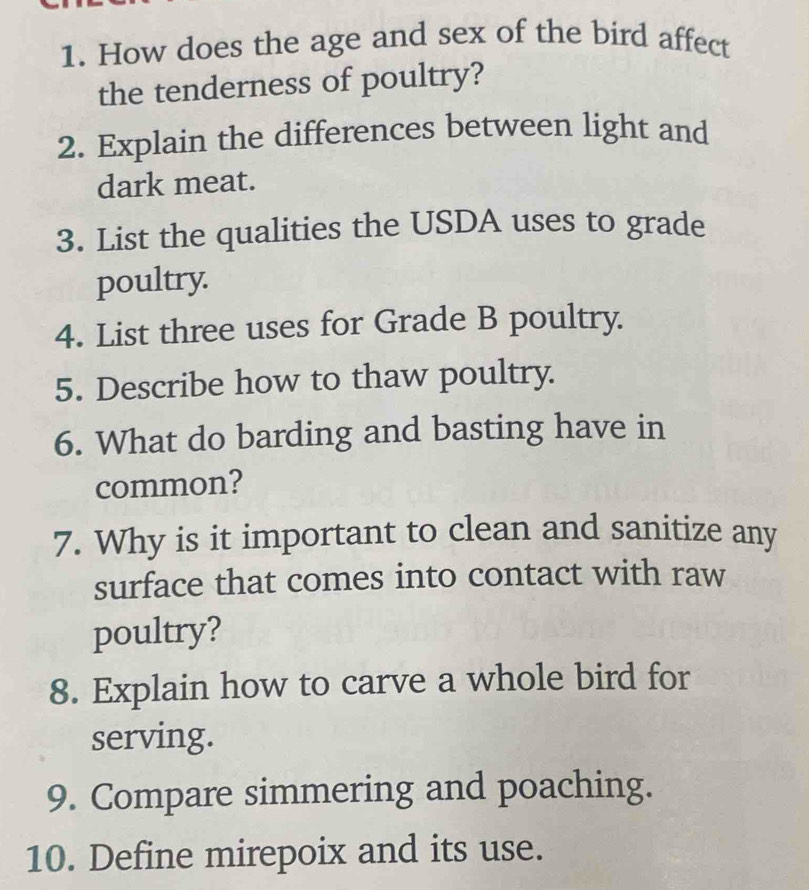 How does the age and sex of the bird affect 
the tenderness of poultry? 
2. Explain the differences between light and 
dark meat. 
3. List the qualities the USDA uses to grade 
poultry. 
4. List three uses for Grade B poultry. 
5. Describe how to thaw poultry. 
6. What do barding and basting have in 
common? 
7. Why is it important to clean and sanitize any 
surface that comes into contact with raw 
poultry? 
8. Explain how to carve a whole bird for 
serving. 
9. Compare simmering and poaching. 
10. Define mirepoix and its use.