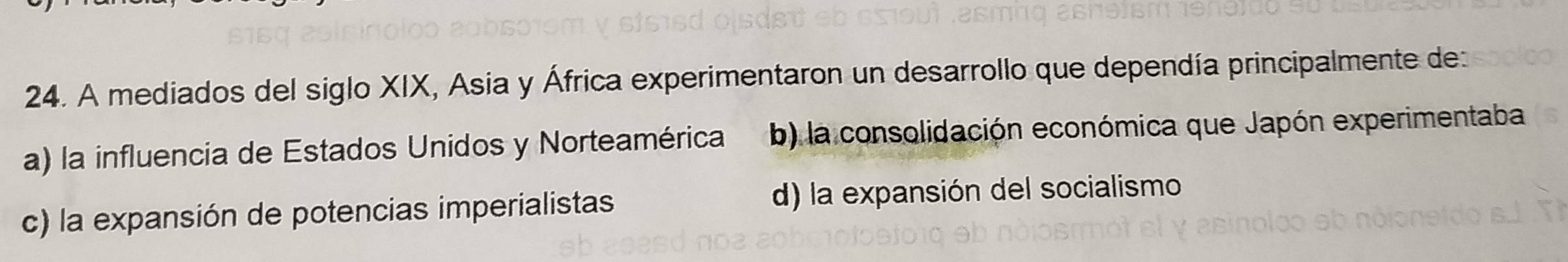 A mediados del siglo XIX, Asia y África experimentaron un desarrollo que dependía principalmente de
a) la influencia de Estados Unidos y Norteamérica b) la consolidación económica que Japón experimentaba
c) la expansión de potencias imperialistas d) la expansión del socialismo