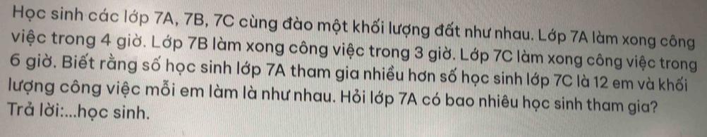 Học sinh các lớp 7A, 7B, 7C cùng đào một khối lượng đất như nhau. Lớp 7A làm xong công 
việc trong 4 giờ. Lớp 7B làm xong công việc trong 3 giờ. Lớp 7C làm xong công việc trong
6 giờ. Biết rằng số học sinh lớp 7A tham gia nhiều hơn số học sinh lớp 7C là 12 em và khối 
lượng công việc mỗi em làm là như nhau. Hỏi lớp 7A có bao nhiêu học sinh tham gia? 
Trả lời:...học sinh.