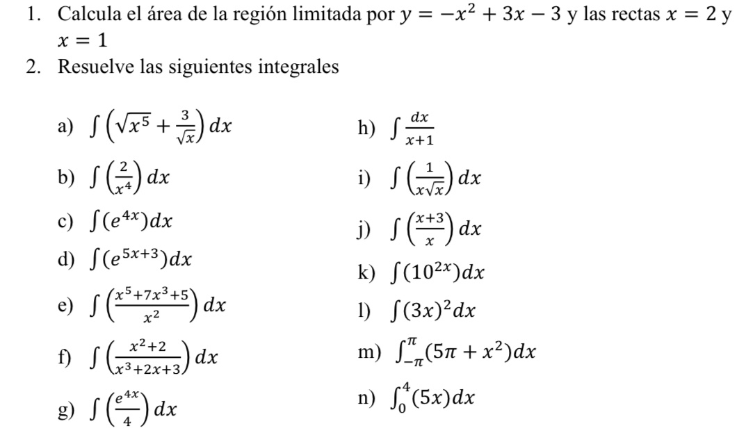 Calcula el área de la región limitada por y=-x^2+3x-3 y las rectas x=2y
x=1
2. Resuelve las siguientes integrales 
a) ∈t (sqrt(x^5)+ 3/sqrt(x) )dx ∈t  dx/x+1 
h) 
b) ∈t ( 2/x^4 )dx ∈t ( 1/xsqrt(x) )dx
i) 
c) ∈t (e^(4x))dx
j) ∈t ( (x+3)/x )dx
d) ∈t (e^(5x+3))dx
k) ∈t (10^(2x))dx
e) ∈t ( (x^5+7x^3+5)/x^2 )dx
1) ∈t (3x)^2dx
m) 
f) ∈t ( (x^2+2)/x^3+2x+3 )dx ∈t _(-π)^(π)(5π +x^2)dx
g) ∈t ( e^(4x)/4 )dx
n) ∈t _0^4(5x)dx