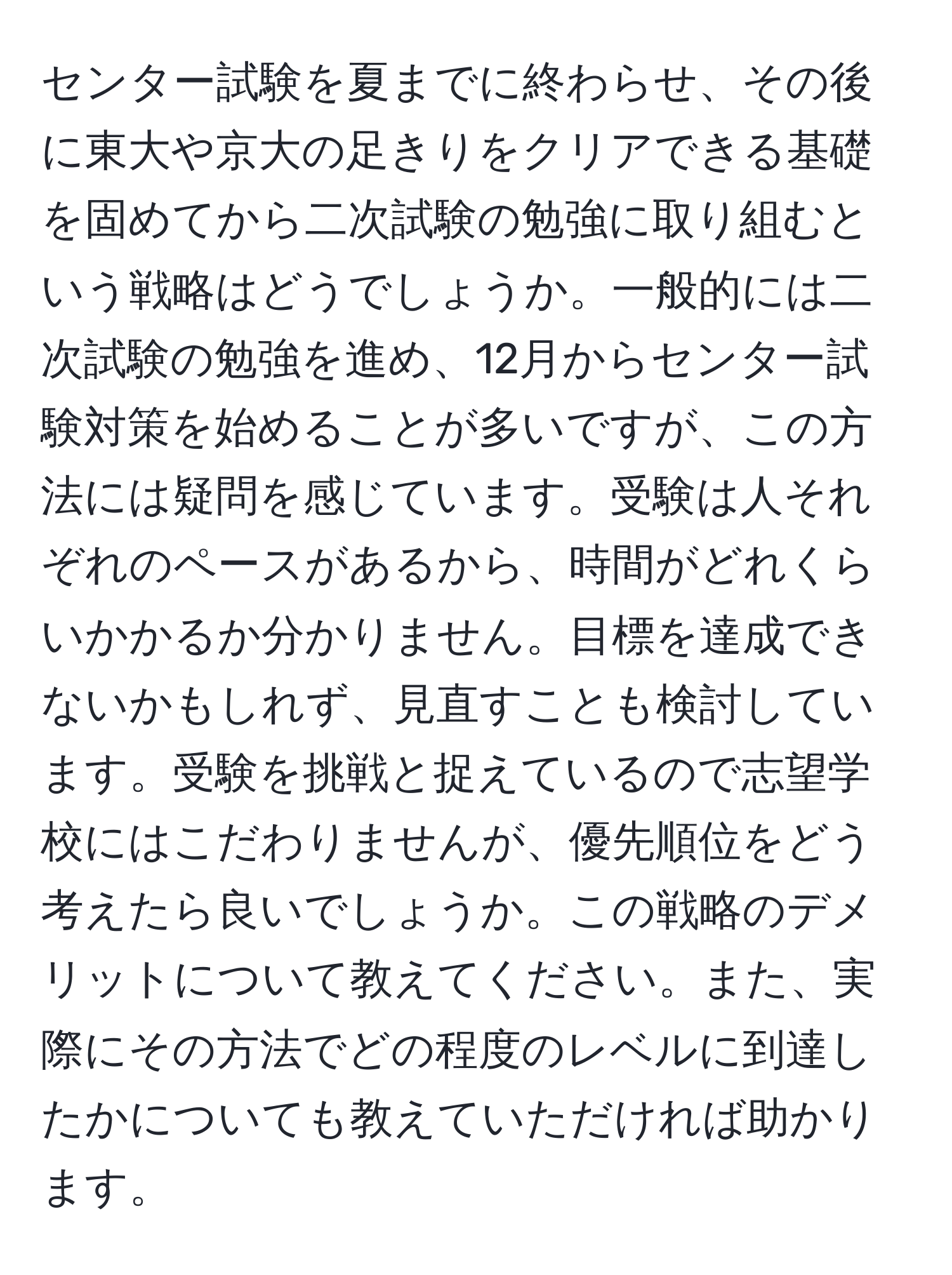 センター試験を夏までに終わらせ、その後に東大や京大の足きりをクリアできる基礎を固めてから二次試験の勉強に取り組むという戦略はどうでしょうか。一般的には二次試験の勉強を進め、12月からセンター試験対策を始めることが多いですが、この方法には疑問を感じています。受験は人それぞれのペースがあるから、時間がどれくらいかかるか分かりません。目標を達成できないかもしれず、見直すことも検討しています。受験を挑戦と捉えているので志望学校にはこだわりませんが、優先順位をどう考えたら良いでしょうか。この戦略のデメリットについて教えてください。また、実際にその方法でどの程度のレベルに到達したかについても教えていただければ助かります。