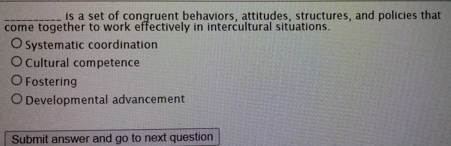 is a set of congruent behaviors, attitudes, structures, and policies that
come together to work effectively in intercultural situations.
Systematic coordination
Cultural competence
Fostering
Developmental advancement
Submit answer and go to next question