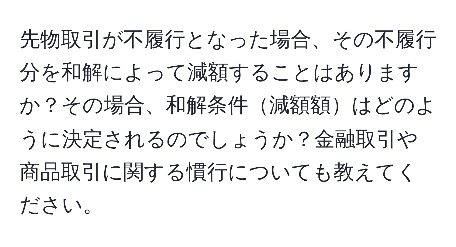 先物取引が不履行となった場合、その不履行分を和解によって減額することはありますか？その場合、和解条件減額額はどのように決定されるのでしょうか？金融取引や商品取引に関する慣行についても教えてください。