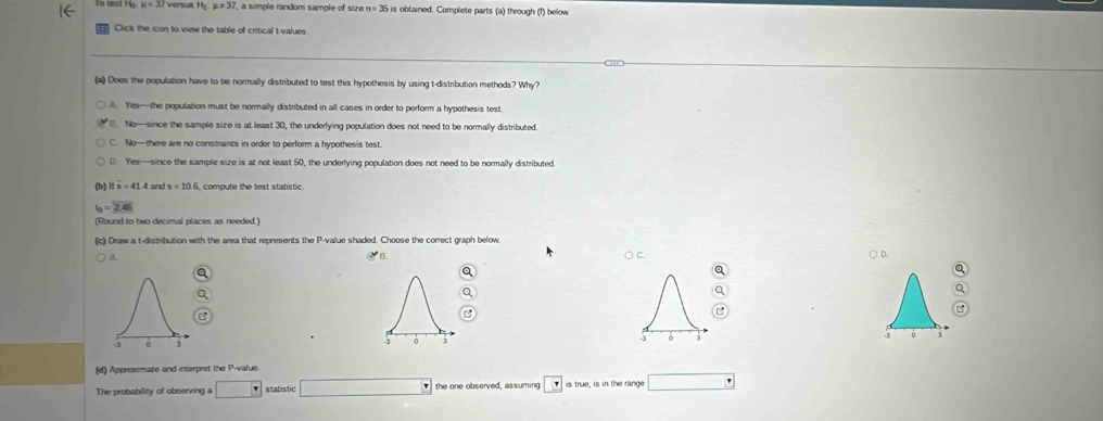 mu =37 versus H_1:mu =30 7, a simple random sample of size n = 35 is obtained. Complete parts (a) through (f) below.
Click the icon to view the table of critical t-values
(a) Does the population have to be normally distributed to test this hypothesis by using t-distribution methods? Why?
A. Yes—the population must be normally distributed in all cases in order to perform a hypothesis test
B. No—since the sample size is at least 30, the underlying population does not need to be normally distributed.
C. No—there are no constraints in order to perform a hypothesis test.
D. Yes—since the sample size is at not least 50, the underlying population does not need to be normally distributed
11x=41.4 and
t_0=2.46
(Round to two decimal places as needed.)
(c) Draw a t-distribution with the area that represents the P -value shaded. Choose the correct graph below
A
∴B
a ○ C. ○ D.
a
Q
Q
a
a
Q
C
(d) Approximate and interpret the P -value.
The probability of observing a □ statistic □ the one observed, assuming is true, is in the range □