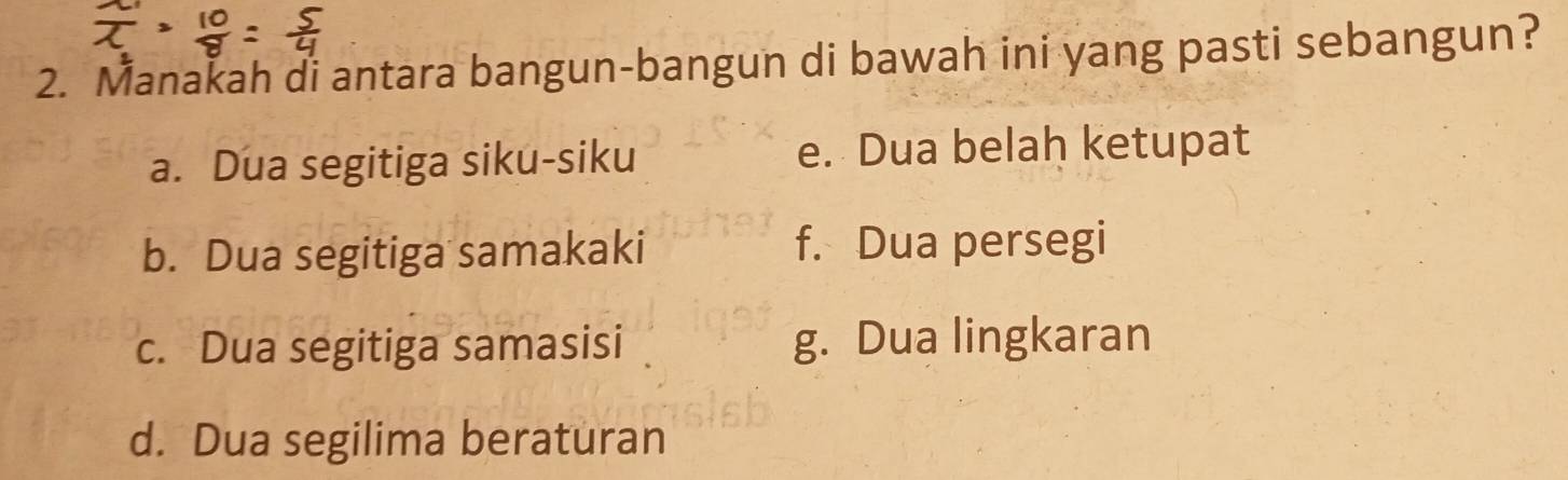 Manakah di antara bangun-bangun di bawah ini yang pasti sebangun?
a. Dua segitiga siku-siku e. Dua belah ketupat
b. Dua segitiga samakaki f. Dua persegi
c. Dua segitiga samasisi g. Dua lingkaran
d. Dua segilima beraturan