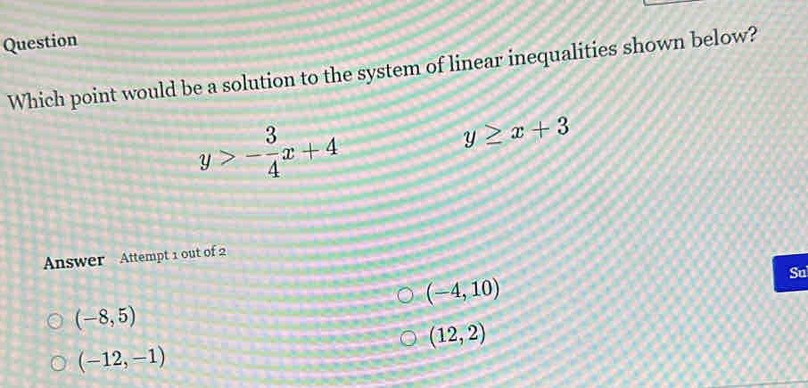 Question
Which point would be a solution to the system of linear inequalities shown below?
y>- 3/4 x+4
y≥ x+3
Answer Attempt 1 out of 2
(-4,10)
Su
(-8,5)
(12,2)
(-12,-1)