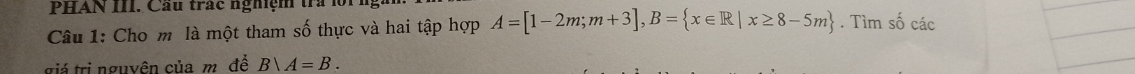 PHAN III. Cầu trác nghiệm tra lộ 
Câu 1: Cho m là một tham số thực và hai tập hợp A=[1-2m;m+3], B= x∈ R|x≥ 8-5m. Tìm số các 
giá trị nguyên của m. đề Bvee A=B.