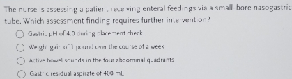 The nurse is assessing a patient receiving enteral feedings via a small-bore nasogastric
tube. Which assessment finding requires further intervention?
Gastric pH of 4.0 during placement check
Weight gain of 1 pound over the course of a week
Active bowel sounds in the four abdominal quadrants
Gastric residual aspirate of 400 mL