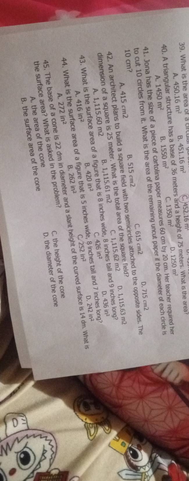What is the area of a circulal 451.16m^2 C.) 452.16m^2
450.16m^2 B.
40. A triangular structure has a base of 36 meters and a height of 75 meters. What is the area? A. 1250m^2 D.
A. 1450m^2 B. 1550m^2 C. 1350m^2
41. Jona has the size of a piece of cartolina paper measures 60 cm by 20 cm. Her teacher required her
to cut 10 circles from it. What is the area of the remaining uncut paper if the diameter of each circle is
A. 415 cm2 B. 515 cm2 C. 615 cm2 D. 715 cm2
10 cm?
42. An architect plans to build a square field with two semicircles attached to the opposite sides. The
dimension of a square is 25 meter. What is the total area of the square field?
A. 1,115.60 m2 B. 1,115.61 m2 C. 1,115.62 m2 D. 1,115.63 m2
C. 426in^2 D. 436in^2
43. What is the surface area of a figure that is 8 inches wide, s tall and 9 inches long?
A. 416in^2 B. 420in^2
D. 242in^2
44. What is the surface area of a figure that is 5 inches wide, s tall and 7 inches long?
C 252in^2
45. The base of a cone is 22 dm in diameter and a slant height of the curved surface is 14 dm. What is
A. 272in^2 B. 262in^2
D. the diameter of the cone
A. the area of the cone C. the height of the cone
the surface area? What is asked in the problem?
B. the surface area of the cone