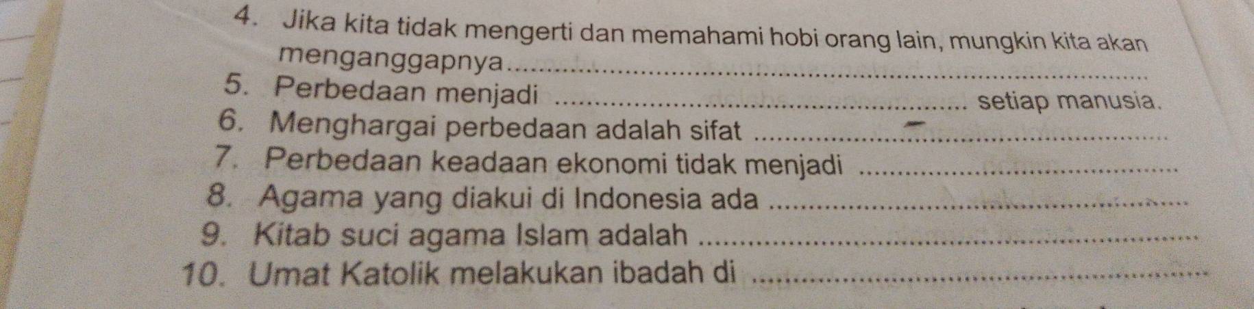 Jika kita tidak mengerti dan memahami hobi orang lain, mungkin kita akan 
menganggapnya_ 
5. Perbedaan menjadi_ 
setiap manusia. 
6. Menghargai perbedaan adalah sifat_ 
7. Perbedaan keadaan ekonomi tidak menjadi_ 
8. Agama yang diakui di Indonesia ada_ 
9. Kitab suci agama Islam adalah_ 
10. Umat Katolik melakukan ibadah di_