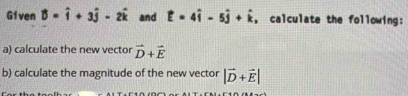 G1ven vector D=widehat i+3widehat j-2widehat k and vector E=4hat i-5hat j+hat k , calculate the following: 
a) calculate the new vector vector D+vector E
b) calculate the magnitude of the new vector |vector D+vector E|