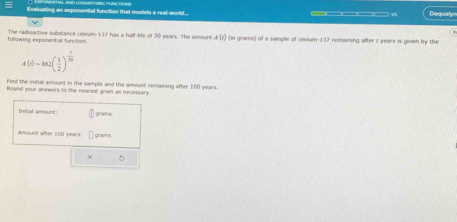 Exponential a 
Evaluating an exponential function that models a real-world... ___ 15 Dequalyn 
The radioactive substance cesium- 137 has a half-life of 30 years. The amoun A(t)
following exponential function. (in grams) of a sample of cesium- 137 remaining after t years is given by the
A(t)=862( 1/2 )^ t/30 
Find the initial amount in the sample and the amount remaining after 100 years. 
Round your answers to the nearest gram as necessary. 
Initial amount: grams
Amount after 100 years : grams
× 5