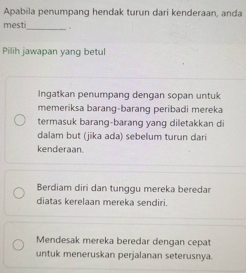 Apabila penumpang hendak turun dari kenderaan, anda
mesti
_.
Pilih jawapan yang betul
Ingatkan penumpang dengan sopan untuk
memeriksa barang-barang peribadi mereka
termasuk barang-barang yang diletakkan di
dalam but (jika ada) sebelum turun dari
kenderaan.
Berdiam diri dan tunggu mereka beredar
diatas kerelaan mereka sendiri.
Mendesak mereka beredar dengan cepat
untuk meneruskan perjalanan seterusnya.