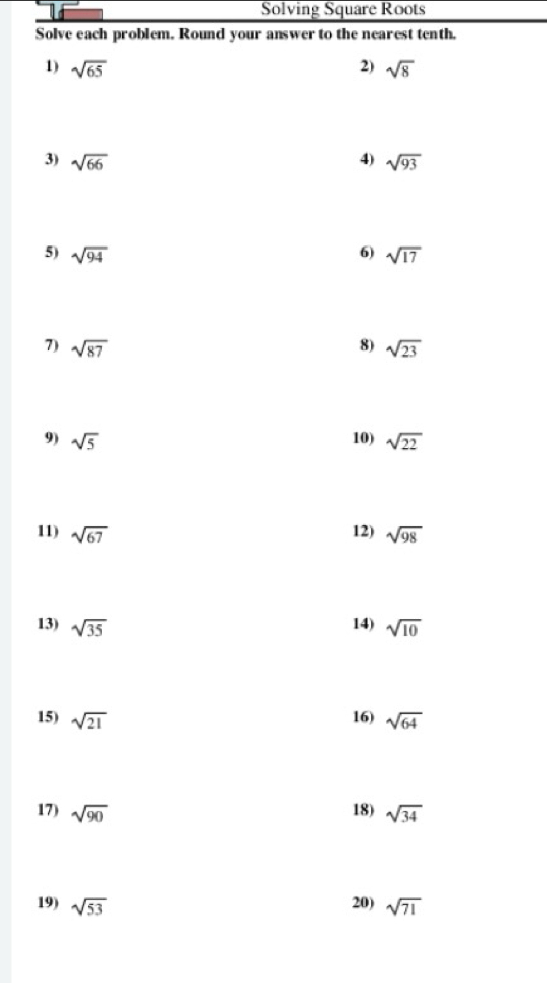 Solving Square Roots 
Solve each problem. Round your answer to the nearest tenth. 
1) sqrt(65) 2) sqrt(8)
3) sqrt(66) 4) sqrt(93)
5) sqrt(94) 6) sqrt(17)
7) sqrt(87) 8) sqrt(23)
9) sqrt(5) 10) sqrt(22)
11) sqrt(67) 12) sqrt(98)
13) sqrt(35) 14) sqrt(10)
15) sqrt(21) 16) sqrt(64)
17) sqrt(90) 18) sqrt(34)
19) sqrt(53) 20) sqrt(71)