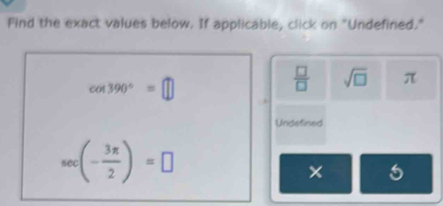 Find the exact values below. If applicable, click on "Undefined."
cos 390°=□
 □ /□   sqrt(□ ) π
Undefined
sec (- 3π /2 )=□
× 5