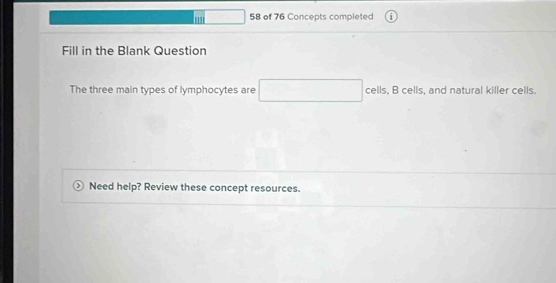 ' 58 of 76 Concepts completed 
Fill in the Blank Question 
The three main types of lymphocytes are □ cells, B cells, and natural killer cells. 
Need help? Review these concept resources.