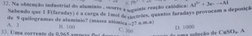 c,
32. Na obtenção industrial do alumínio , ocorre a seguinte reação catódica: Pb^++2c Al^(3+)+3e-to Al
Sabendo que 1 F(faraday) é a carga de 1mol de electrões, quantos faradays provocam a deposiçã
de 9 quilogramas de alumínio? (massa atómica -27 u.m.a)
A. 3 B. 100 C. 300
D. 1000
33. Uma corrente de 0,965 ampère flui d de uma solução de CuSO₄. A