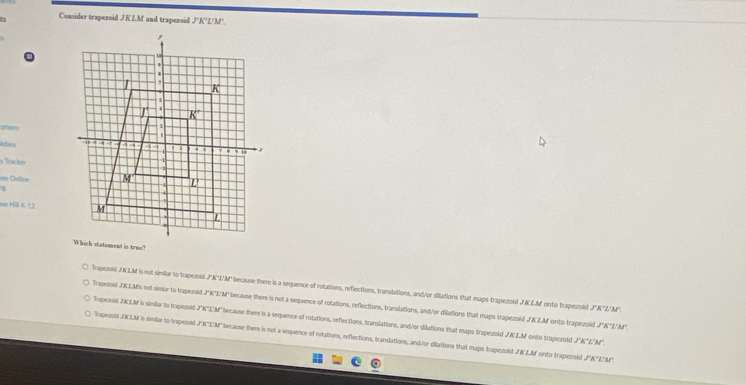 ts Comider trapezoid JKLM and trapezoid J'K'L'M'.
ations
efes 
y Tracher
e Online
1
Ie Hill K-12
Trapezsid JKLM is not similar to trapeznid J°K'L'M'' because there is a sequence of rotations, reflections, translations, and/or dilations that maps trapezoid JKLM onto trapezoid JNZ/M".
Trapeznid JKLMs not simiar to trapezsid JK'L'M'' because there is not a sequence of rotations, reflections, translations, and/or dilations that maps trapezold JNLM onto trapezoild JAZ/AM'.
Trapexoid JKLM is similar to trapezoid J'K"L'M" because there is a sequence of rotations, reflections, translations, and/or dilations that maps trapezoid JKLM onto trapezold J'K'L'N.
Trapezoid JKLM is similar to trapezoid JK'E/M" because there is not a sequence of rotations, reflections, translations, and/or dilations that maps trapezoid JKZM onto trapezoid J'''ZM