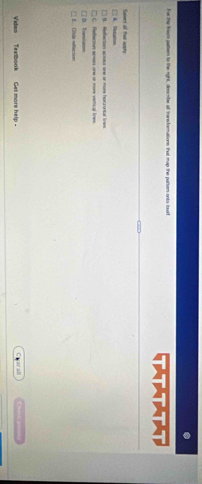 For the frere pattern to the right, describe all transformations that map the pattern onto itself.
(★★★★)
Seiect all that apply
A. Rucation
B. Reflection across one or more horzontal lines
C. Reflection acress one or more vertical lines
D. Tranviaton
E Gêde refection
Video Textbook Get more help -
ar all Check al