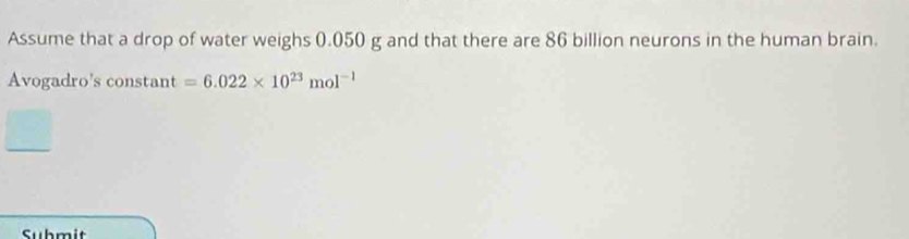 Assume that a drop of water weighs 0.050 g and that there are 86 billion neurons in the human brain. 
Avogadro's constant =6.022* 10^(23)mol^(-1)
Submit